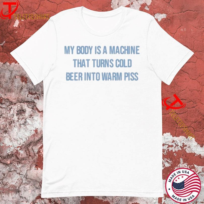 My Body Is A Machine That Turns Cold Beer Into Warm Piss T-Shirts